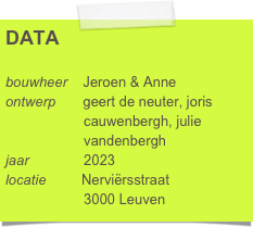 DATA

bouwheer    Jeroen & Anne
ontwerp       geert de neuter, joris 
                    cauwenbergh, julie 
                    vandenbergh 
jaar              2023
locatie         Nerviërsstraat
                    3000 Leuven