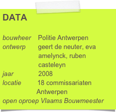 DATA

bouwheer    Politie Antwerpen
ontwerp       geert de neuter, eva      
                    amelynck, ruben 
                    casteleyn
jaar              2008
locatie         18 commissariaten
                   Antwerpen
open oproep Vlaams Bouwmeester      