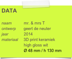 DATA

naam           mr. & mrs T
ontwerp       geert de neuter
jaar              2014
materiaal     3D print keramiek
                    high gloss wit  
                    Ø 48 mm / h 130 mm
bestel prototype keramiek   
                   iMaterialise
